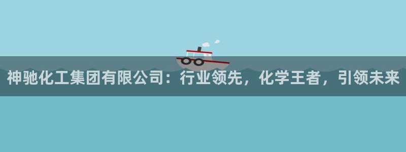 球盟会有限公司怎么样：神驰化工集团有限公司：行业领先，化学王