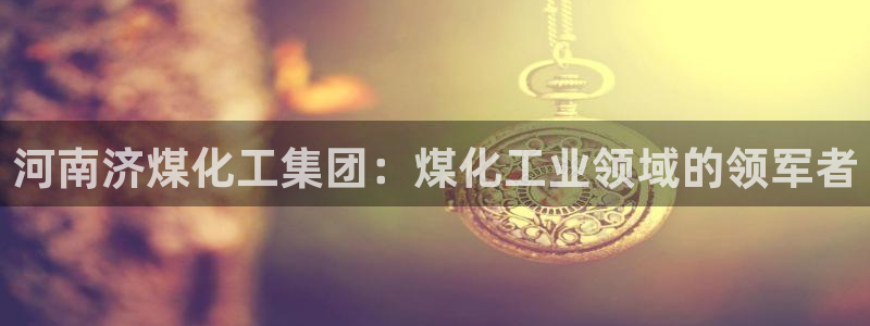 球盟会能提现吗是真的吗：河南济煤化工集团：煤化工业领域的领军