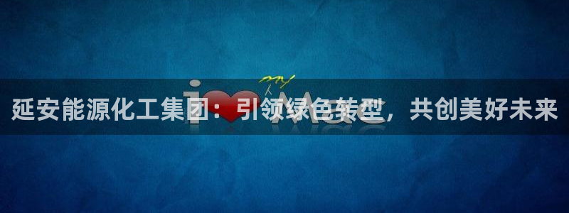 球盟会在线网站：延安能源化工集团：引领绿色转型，共创美好未来