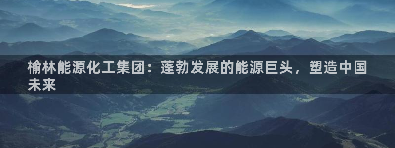 球盟会网页登录：榆林能源化工集团：蓬勃发展的能源巨头，塑造中