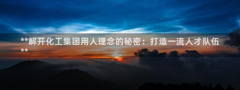 球盟会官方下载：**解开化工集团用人理念的秘密：打造一流人才