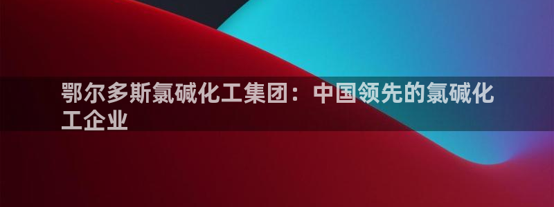 球盟会qmh网页版登录：鄂尔多斯氯碱化工集团：中国领先的氯碱