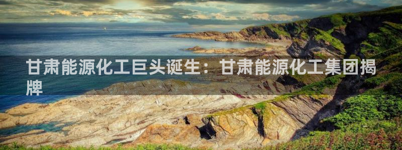 球盟会官方最新入口：甘肃能源化工巨头诞生：甘肃能源化工集团揭