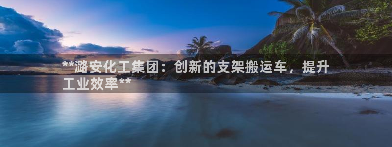 球盟会黑台：**潞安化工集团：创新的支架搬运车，提升
工业效