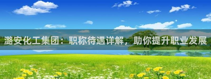 球盟会里面有打牌的嘛知乎：潞安化工集团：职称待遇详解，助你提