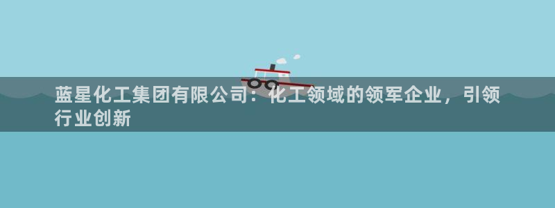 球盟会黑：蓝星化工集团有限公司：化工领域的领军企业，引领
行