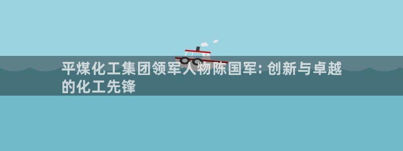 球盟会黑嘛：平煤化工集团领军人物陈国军: 创新与卓越
的化工