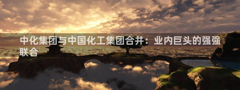 球盟会封禁：中化集团与中国化工集团合并：业内巨头的强强
联合