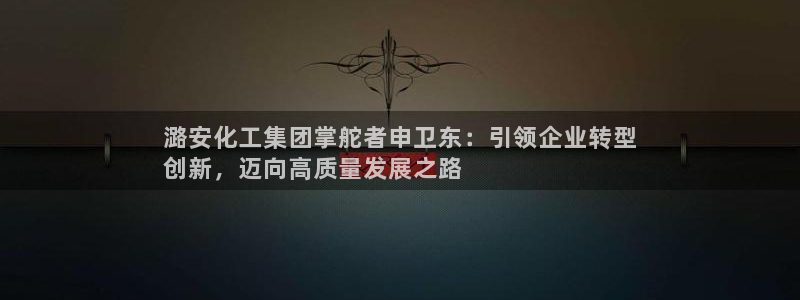 球盟会中国官方网站：潞安化工集团掌舵者申卫东：引领企业转型
