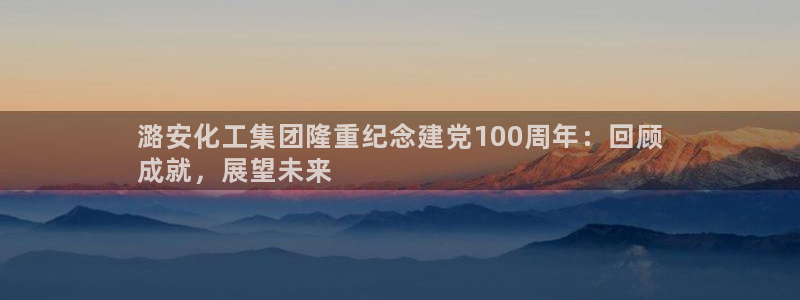 球盟会qmh：潞安化工集团隆重纪念建党100周年：回顾
成就